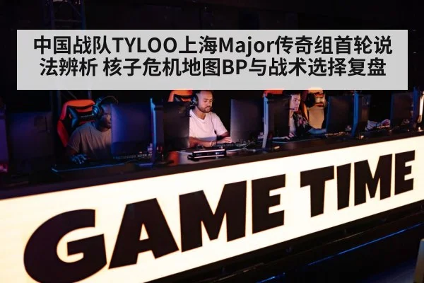 中国战队TYLOO上海Major传奇组首轮说法辨析 核子危机地图BP与战术选择复盘